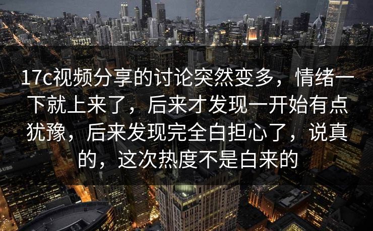 17c视频分享的讨论突然变多，情绪一下就上来了，后来才发现一开始有点犹豫，后来发现完全白担心了，说真的，这次热度不是白来的