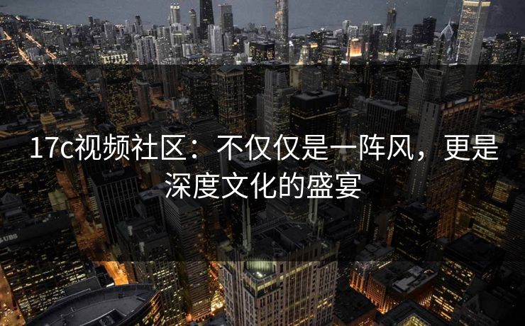 17c视频社区：不仅仅是一阵风，更是深度文化的盛宴