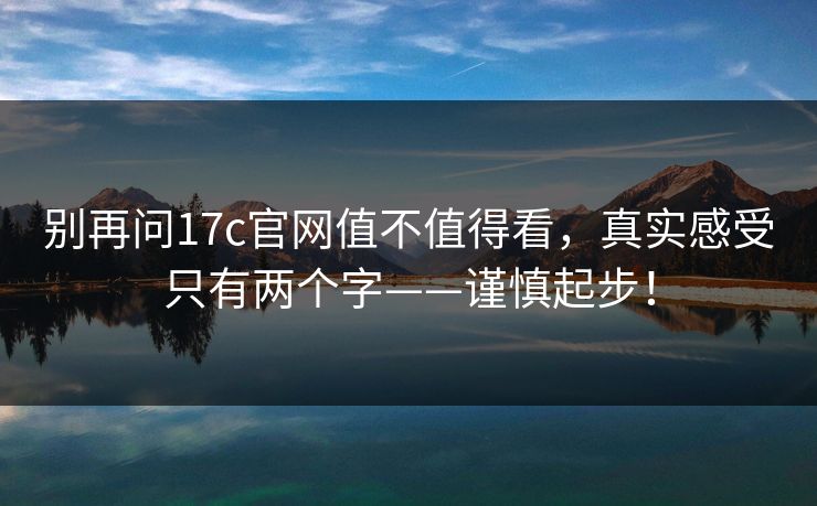 别再问17c官网值不值得看，真实感受只有两个字——谨慎起步！
